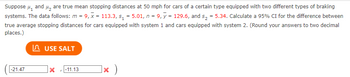 Suppose ₁ and ₂ are true mean stopping distances at 50 mph for cars of a certain type equipped with two different types of braking
systems. The data follows: m = 9, x = 113.3, s₁=5.01, n = 9, y = 129.6, and s₂ = 5.34. Calculate a 95% CI for the difference between
true average stopping distances for cars equipped with system 1 and cars equipped with system 2. (Round your answers to two decimal
places.)
-21.47
USE SALT
-11.13
]x )