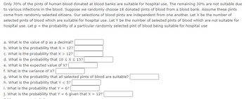 Only 70% of the pints of human blood donated at blood banks are suitable for hospital use. The remaining 30% are not suitable due
to various infections in the blood. Suppose we randomly choose 18 donated pints of blood from a blood bank. Assume these pints
come from randomly selected citizens. Our selections of blood pints are independent from one another. Let X be the number of
selected pints of blood which are suitable for hospital use. Let Y be the number of selected pints of blood which are not suitable for
hospital use. Let p = the probability of a particular randomly selected pint of blood being suitable for hospital use
a. What is the value of p as a decimal?
b. What is the probability that X = 12?
c. What is the probability that X 12?
d. What is the probability that 10 ≤ x ≤ 15?
e. What is the expected value of X?
f. What is the variance of X?
g. What is the probability that all selected pints of blood are suitable?
h. What is the probability that Y < 5?
i. What is the probability that Y = 6?
j. What is the probability that Y = 6 given that X = 12?