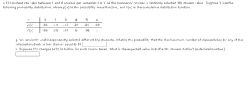 A JJU student can take between 1 and 6 courses per semester. Let X be the number of courses a randomly selected JJU student takes. Suppose X has the
following probability distribution, where p(x) is the probability mass function, and F(x) is the cumulative distribution function.
X
p(x)
F(x)
1
.06
.06
2
.14
.20
4
5
6
.29 .25 .09
.91 1
3
.17
.37 b
g. We randomly and independently select 3 different JJU students. What is the probability that the the maximum number of classes taken by any of the
selected students is less than or equal to 5?
h. Suppose JJU charges $421 in tuition for each course taken. What is the expected value in $ of a JJU student tuition? (a decimal number.)