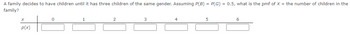 A family decides to have children until it has three children of the same gender. Assuming P(B) = P(G) = 0.5, what is the pmf of X = the number of children in the
family?
X
P(x)
0
4
5