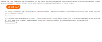 Suppose that 4% of the 2 million high school students who take the SAT each year receive special accommodations because of documented disabilities. Consider
a random sample of 15 students who have recently taken the test. (Round your probabilities to three decimal places.)
USE SALT
(d) What is the probability that the number among the 15 who received a special accommodation is within 2 standard deviations of the number you would
expect to be accommodated?
(e) Suppose that a student who does not receive a special accommodation is allowed 3 hours for the exam, whereas an accommodated student is allowed
4.5 hours. What would you expect the average time allowed the 15 selected students to be? (Round your answer to two decimal places.)
hr