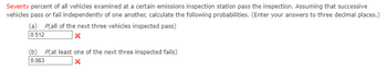 Seventy percent of all vehicles examined at a certain emissions inspection station pass the inspection. Assuming that successive
vehicles pass or fail independently of one another, calculate the following probabilities. (Enter your answers to three decimal places.)
(a) P(all of the next three vehicles inspected pass)
0.512
X
(b) P(at least one of the next three inspected fails)
0.063
x