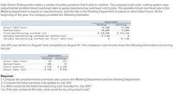 High Desert Potteryworks makes a variety of pottery products that it sells to retailers. The company's job-order costing system uses
departmental predetermined overhead rates to apply manufacturing overhead cost to jobs. The predetermined overhead rate in the
Molding Department is based on machine-hours, and the rate in the Painting Department is based on direct labor-hours. At the
beginning of the year, the company provided the following estimates:
Direct labor-hours
Machine-hours
Fixed manufacturing overhead cost
Variable manufacturing overhead per machine-hour
Variable manufacturing overhead per direct labor-hour
Direct labor-hours.
Machine-hours
Direct materials
Direct labor cost
Department
Molding
89
380
$938
$740
Job 205 was started on August 1 and completed on August 10. The company's cost records show the following information concerning
the job:
Painting
127
71
Department
$1,140
$ 970
Molding
34,500
88,000
$ 158,400
$ 3.00
0
Painting
57,900
37,000
$ 515,310
0
$5.00
Required:
1. Compute the predetermined overhead rates used in the Molding Department and the Painting Department.
2. Compute the total overhead cost applied to Job 205.
3-a. What would be the total manufacturing cost recorded for Job 205?
3-b. If the job contained 40 units, what would be its unit product cost?