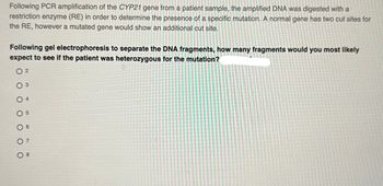 Following PCR amplification of the CYP21 gene from a patient sample, the amplified DNA was digested with a
restriction enzyme (RE) in order to determine the presence of a specific mutation. A normal gene has two cut sites for
the RE, however a mutated gene would show an additional cut site.
Following gel electrophoresis to separate the DNA fragments, how many fragments would you most likely
expect to see if the patient was heterozygous for the mutation?
02
03
4
05
06
07
08