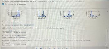 One question from a survey was "How many credit cards do you currently have?" The results of the survey are provided. Complete parts (a) through (g) below.
Click the icon to view the survey results.
Probability, P
0.34
0.2-
0.1-
0-
74
0 2 4 6 8 10
# of credit cards,
Q
Describe the shape of the distribution.
The distribution has one mode and is skewed right.
0.2-
GLI:
0 2 4 6 8 10
# of credit cards, x
0.3
The probability is
(Type an integer or a decimal. Do not round.)
0.1-
0-
Q
(e) Determine the mean and standard deviation number of credit cards from the probability distribution found in part (c)
The mean is 3.07 credit cards.
(Type an integer or a decimal. Do not round)
20
Probability, Pr
√₁
à 034
0.2-
0.1-
0-
5
0 2 4 6 8 10
# of credit cards, x
Q
G
The standard deviation is 1.840 credit cards.
(Round to three decimal places as needed.)
(f) Determine the probability of randomly selecting an individual whose number of credit cards is more than two standard deviations from the mean. Is this result unusual?
27
0.3-
02-
0.1-
10-
0 2 4 6 8 10
# of credit cards, x
Q