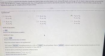 A study was conducted to determine the proportion of people who dream in black and white instead of color. Among 295 people over the age of 55, 62 dream in black and white, and among 292
people under the age of 25, 13 dream in black and white. Use a 0.05 significance level to test the claim that the proportion of people over 55 who dream in black and white is greater than the
proportion for those under 25. Complete parts (a) through (c) below.
VIV UV niv ugoעץ יט וקווסס uit ~~ w טוקוunס סחורVVTIOIUVI MI
hypothesis test?
OA. Ho: P₁ P2
H₁: P₁ = P2
OD. Ho: P1 P2
H₁: P₁ P₂
Identify the test statistic.
z = 6.01
(Round to two decimal places as needed.)
Identify the P-value.
P-value = 0.000
(Round to three decimal places as needed.)
What is the conclusion based on the hypothesis test?
OB. Ho: P1
H₁: P₁
P2
P2
OE. Ho: P₁ SP₂
H₁: P₁ P₂
b. Test the claim by constructing an appropriate confidence interval.
The 90% confidence interval is < (P₁-P₂) <-
(Round to three decimal places as needed.)
...
e sample is sample pie ayu vi
C. Ho: P₁ = P₂
H₁: P₁
P2
OF. Ho: P₁ P2
H₁: P₁ P₂
OLY TYPE S
The P-value is less than the significance level of a = 0.05, so reject the null hypothesis. There is sufficient evidence to support the claim that the proportion of people over 55 who
dream in black and white is greater than the proportion for those under 25.