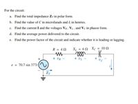 For the circuit:
a. Find the total impedance Zr in polar form.
b. Find the value of C in microfarads and L in henries.
c. Find the current I and the voltages Vr, VL, and Vc in phasor form.
d. Find the average power delivered to the circuit.
e. Find the power factor of the circuit and indicate whether it is leading or lagging.
R = 4N
X = 6N Xc = 10 N
+ UR -
+ VL
+ vc
e = 70.7 sin 377t
(~)
