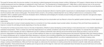 The quest for fairness within the structure whether in city planning or global development encounters inherent conflicts. McNamaras 1973 speech in Nairobi delves into the realm
of global development and the challenges of redistribution while Franks work "The Development of Underdevelopment" (1966) offers a critical historical view on the economic
circumstances of developing nations. In addition Williss piece "Structuralism, Neo Marxism and Socialism" (2005) provides a foundation that highlights the structural disparities
perpetuating inequality.
McNamaras vision for the World Bank symbolizes the drive to customize development efforts to meet the specific requirements of underdeveloped countries recognizing that one
size fits all policies often worsen existing gaps. This echoes Franks concerns, who portrays underdevelopment not as a failing of nations but as a consequence of their
exploitation within a capitalist system that favors developed nations. McNamara acknowledging the necessity to boost lending and support for education and agriculture aligns,
with Franks call for development paths.
Willis offers a structure that sheds light on the underlying dynamics delving into how structuralism and neo Marxism criticize the capitalist systems tendency to foster dependent
relationships.
In the city setting when it comes to transit subsidies there is a connection to how these subsidies impact societal welfare. According to Parry and Small these subsidies can.
Improve or worsen the well being of society depending on how they are utilized.
The stories from all three sources share a focus on the idea of dependency. Whether its about developing countries relying on more advanced ones or city dwellers depending on
subsidized transportation. There's a shared view that these dependencies if not carefully considered could hinder self reliance and progress. For example like an excessive
dependence on transit subsidies can lead to inefficiencies and fail to address fundamental urban planning and environmental issues relying too heavily on aid can limit the
economic independence of developing nations. To sum up these readings into ideas one could suggest promoting policies that empower individuals rather than fostering reliance.
For instance McNamaras call for increased World Bank assistance in education aims at building capabilities than encouraging dependency. This aligns with Parry and Smalls
proposal for tailored subsidies in transit systems, at times and modes of travel. Encouraging efficient use without suppressing demand or artificially increasing costs.
To wrap up the essay it's important to take a moment to think about the state of the world economy especially with the challenges posed by the COVID 19 pandemic and climate
change. Looking at what McNamara, Willis and Frank have taught us underscores the importance of creating policies that are tailored to specific needs while also addressing
global inequalities. These policies should not address past wrongs but also set the stage for a fairer and more sustainable future that takes into account both local communities
and the larger global economic landscape.