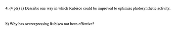 4. (4 pts) a) Describe one way in which Rubisco could be improved to optimize photosynthetic activity.
b) Why has overexpressing Rubisco not been effective?