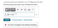 A newly discovered star, G78392B is 2.33×1015 km away from earth.
How many light years away is star G78392B from earth?
?
2.46 • 10-13
ly
Submit
Previous Answers Request Answer
X Incorrect; Try Again; One attempt remaining
