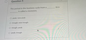 Question 5
The period in the business cycle from a
is called a recession.
peak; new peak
trough; new trough
O trough; peak
O peak; trough
to a