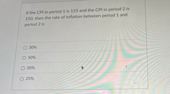 If the CPI in period 1 is 125 and the CPI in period 2 is
150, then the rate of inflation between period 1 and
period 2 is
30%.
50%.
20%.
25%.