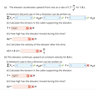 (a) The elevator accelerates upward from rest at a rate of 1.7
for 1.6 s.
s2
(i) Newton's Second Law in the y-direction can be written as
T= 1
EF,=-1
meg+ 1
•m¸a
(ii) Calculate the tension in the cable supporting the elevator.
T= 19567
XN
(iii) How high has the elevator moved during this time?
Ay=
(iv) Calculate the velocity of the elevator after this time.
m
v(t=1.6 s) =
%3D
S
