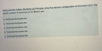 Using only the Aufbau (Building-Up) Principle, show the electron configuration of chromium (Cr). The
atomic number of chromium is 24. Select one:
a. 1s22s22p63s23p64s23d4
b. 1s22s22p63s23p64s24p4
c. 1s22s22p63s23p64s13d5
d. 1s22s22p63s23p64s23d3
e. 1s22s22p63s23p64s23d6
