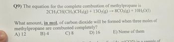 Q9) The equation for the complete combustion of methylpropane is
2CH3CH(CH3)CH3(g) + 1302(g) → 8CO₂(g) + 10H₂O(1)
What amount, in mol, of carbon dioxide will be formed when three moles of
methylpropane are combusted completely?
C) 8
A) 12
B) 4
D) 16
E) Nome of them
diavido
CO2) in a sample of