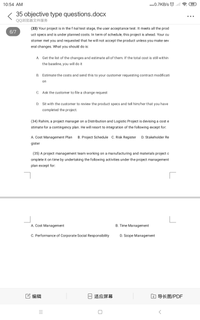 10:54 AM
...0.7KB/s O
99
35 objective type questions.docx
..
QQ浏览器文件服务
(33) Your project is in the f hal test stage, the user acceptance test. It meets all the prod
6/7
uct specs and is under planned costs. In term of schedule, this project is ahead. Your cu
stomer met you and requested that he will not accept the product unless you make sev
eral changes. What you should do is:
A Get the list of the changes and estimate all of them. If the total cost is still within
the baseline, you will do it
В.
Estimate the costs and send this to your customer requesting contract modificati
on
C. Ask the customer to file a change request
D.
Sit with the customer to review the product specs and tell him/her that you have
completed the project.
(34) Rahim, a project manager on a Distribution and Logistic Project is devising a cost e
stimate for a contingency plan. He will resort to integration of the following except for:
A. Cost Management Plan
B. Project Schedule C. Risk Register
D. Stakeholder Re
gister
(35) A project management team working on a manufacturing and materials project c
omplete it on time by undertaking the following activities under the project management
plan except for:
A. Cost Management
B. Time Management
C. Performance of Corporate Social Responsibility
D. Scope Management
它编辑
适应屏幕
口导长图/PDF
||
