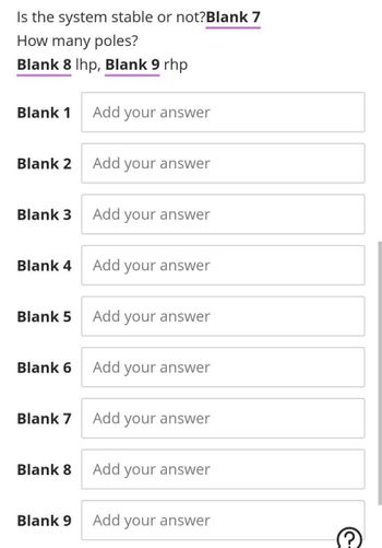 Is the system stable or not?Blank 7
How many poles?
Blank 8 lhp, Blank 9 rhp
Blank 1 Add your answer
Blank 2
Blank 3
Blank 4
Blank 5
Blank 6
Blank 7
Blank 8
Blank 9
Add your answer
Add your answer
Add your answer
Add your answer
Add your answer
Add your answer
Add your answer
Add your answer