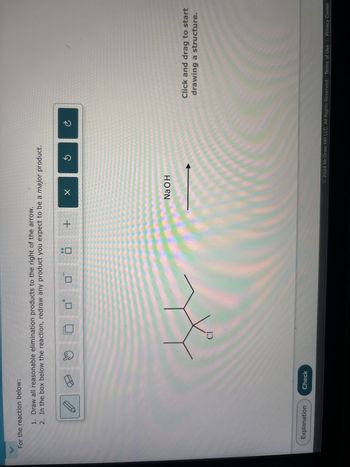 For the reaction below:
1. Draw all reasonable elimination products to the right of the arrow.
2. In the box below the reaction, redraw any product you expect to be a major product.
Explanation
Check
Cl
+
☑
NaOH
©
Click and drag to start
drawing a structure.
2024 McGraw Hill LLC. All Rights Reserved. Terms of Use | Privacy Center