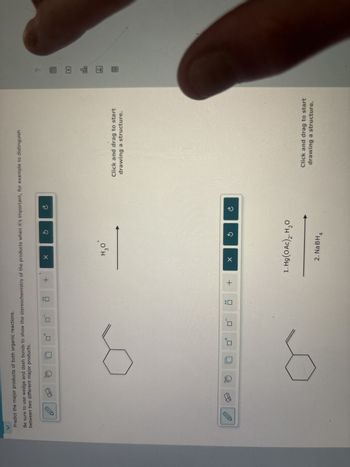 Predict the major products of both organic reactions.
Be sure to use wedge and dash bonds to show the stereochemistry of the products when it's important, for example to distinguish
between two different major products.
+
X
H₂O
Click and drag to start
drawing a structure.
+
©
A
B
1. Hg (OAc)2, H₂O
Click and drag to start
drawing a structure.
2. NaBH4