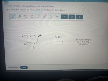 For the E2 reaction below, predict the major organic products.
If no elimination products are formed, check the box below the drawing area.
Explanation
Check
Br
m
+
NaOH
✓
Click and drag to
start drawing a
structure.
2024 McGraw Hill LLC. All Rights Reserved. Terms of Use | Privacy Center | Accessibi