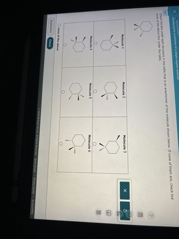 O Stereochemistry
Identifying the enantiomer of a simple organic molecule
Check the box under each structure in the table that is an enantiomer of the molecule shown below. If none of them are, check the
none of the above box under the table.
Molecule 1
Molecule 2
Molecule 3
QUO
Molecule 4
Molecule 5
none of the above
Explanation
Check
Molecule 6
...
© 2024 McGraw Hill LLC. All Rights Reserved. Terms of Use | Privacy Center | Accessibility
18
Ar
回
8-
?