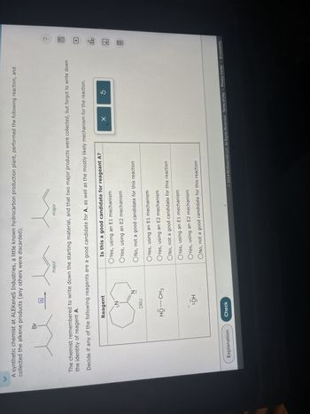 A synthetic chemist at ALEKeneS Industries, a little known hydrocarbon production plant, performed the following reaction, and
collected the alkene products (any others were discarded).
Br
A
major
major
The chemist remembered to write down the starting material, and that two major products were collected, but forgot to write down
the identity of reagent A.
Decide if any of the following reagents are a good candidate for A, as well as the mostly likely mechanism for the reaction.
Explanation
Reagent
Is this a good candidate for reageant A?
:N
DBU
Z:
HO-CH3
:OH
Yes, using an E1 mechanism
Yes, using an E2 mechanism
No, not a good candidate for this reaction
Yes, using an E1 mechanism
Yes, using an E2 mechanism
ONo, not a good candidate for this reaction
Yes, using an E1 mechanism
Yes, using an E2 mechanism
ONo, not a good candidate for this reaction
Check
?
ollo
18
Ar
© 2024 McGraw Hill LLC. All Rights Reserved. Terms of Use | Privacy Center | Accessibility