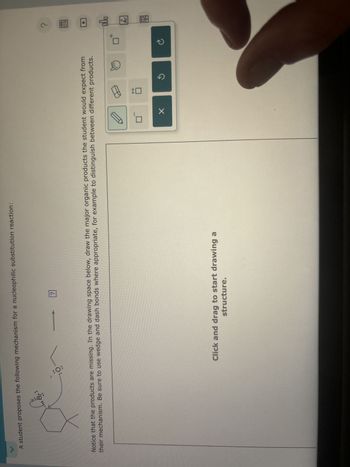 A student proposes the following mechanism for a nucleophilic substitution reaction:
આ છે,
Notice that the products are missing. In the drawing space below, draw the major organic products the student would expect from
their mechanism. Be sure to use wedge and dash bonds where appropriate, for example to distinguish between different products.
Click and drag to start drawing a
structure.
C
©
B
olo
昌
18
Ar
?