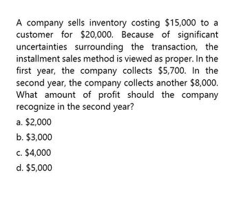 A company sells inventory costing $15,000 to a
customer for $20,000. Because of significant
uncertainties surrounding the transaction, the
installment sales method is viewed as proper. In the
first year, the company collects $5,700. In the
second year, the company collects another $8,000.
What amount of profit should the company
recognize in the second year?
a. $2,000
b. $3,000
c. $4,000
d. $5,000