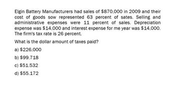 Elgin Battery Manufacturers had sales of $870,000 in 2009 and their
cost of goods sow represented 63 percent of sates. Selling and
administrative expenses were 11 percent of sales. Depreciation
expense was $14,000 and interest expense for me year was $14,000.
The firm's tax rate is 26 percent.
What is the dollar amount of taxes paid?
a) $226,000
b) $99.718
c) $51.532
d) $55.172