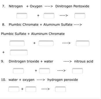 7. Nitrogen + Oxygen ----> Dinitrogen Pentoxide
+
8. Plumbic Chromate + Aluminum Sulfate ---->
Plumbic Sulfate + Aluminum Chromate
+
9. Dinitrogen trioxide + water
+
10. water + oxygen ----> hydrogen peroxide
+
-->
+
-> nitrous acid