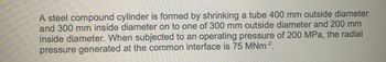 A steel compound cylinder is formed by shrinking a tube 400 mm outside diameter
and 300 mm inside diameter on to one of 300 mm outside diameter and 200 mm
inside diameter. When subjected to an operating pressure of 200 MPa, the radial
pressure generated at the common interface is 75 MNm-².