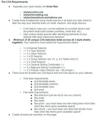 The CSS Requirements
Separate your style sheets into three files:
o Istyles/colors.css
o Istyles/formatting.css
o Istyles/transitions-animations.css
Create three breakpoints using media queries in at least one style sheet to
alter the way your website looks on small, medium, and large devices
o it will help to view your current website on a mobile device and
document what looks broken (overflow, small text, etc)
o start coding media queries after identifying elements of your
website that need responsive behavior
Minimum of 25 unique CsS selectors (total across all 3 style sheets
together). Your selectors must satisfy the requirements below:
• 1x Universal Selector
o >= 1 x Type Selector
o >= 1 x Class Selector
>= 1 x ID Selector
>= 1 x Group Selector (ex: h1, p, a {/*styles here*/})
= 2 x Child Selector
= 2 x General Sibling Combinator (-)
• >= 2 x Adjacent Sibling Combinator (+)
o >= 2 x Pseudo Class Selector (ex: nth-of-type )
>ニ
There must be at least one Grid layout and one Flex layout on your website
o Grid style requirements:
- grid-template-areas
1 grid-template-columns
1 grid-template-rows
grid-area
o Flex style requirements:
flex-direction (can be set to row our column)
. flex-wrap
flex-basis
flex-grow - you must have one item that grows more than
other flex items given available space!
. flex-shrink - you must have one item that shrinks more
than other flex items given available space!
• Create at least one transition on the page
