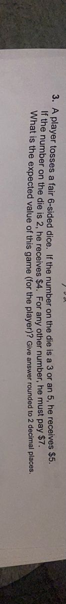 3. A player tosses a fair 6-sided dice. If the number on the die is a 3 or an 5, he receives
he must pay $7.
If the number on the die is 2, he receives $4. For any other
What is the expected value of this game (for the player)?
number,
Give answer rounded
to 2 decimal
$5.
places.