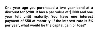 One year ago you purchased a two-year bond at a
discount for $900. It has a par value of $1000 and one
year left until maturity. You have one interest
payment of $50 at maturity. If the interest rate is 5%
per year, what would be the capital gain or loss?