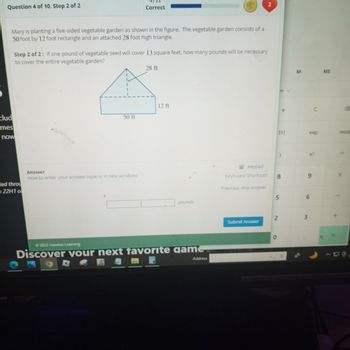 Question 4 of 10, Step 2 of 2
Mary is planting a five-sided vegetable garden as shown in the figure. The vegetable garden consists of a
50 foot by 12 foot rectangle and an attached 28 foot high triangle.
clud
mes
now
led throu
22H1 o
Correct
Step 2 of 2: If one pound of vegetable seed will cover 13 square feet, how many pounds will be necessary
to cover the entire vegetable garden?
50 ft
Answer
How to enter your answer (opens in new window)
28 ft
12 ft
pounds
Ⓒ2022 Hawkes Learning
Discover your next favorite game
Address
Keypad
Keyboard Shortcuts
Previous step answer
2
Submit Answer
8
5
2
0
e
O
M-
exp
9
3
C
n!
6
MS
G
mod
X