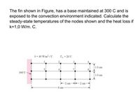 The fin shown in Figure, has a base maintained at 300 C and is
exposed to the convection environment indicated. Calculate the
steady-state temperatures of the nodes shown and the heat loss if
k=1,0 W/m. C.
h- 40 Wim.'C
T-20'C
1.0 cm
300'C
1.0 cm
2 cm-
8 cm
