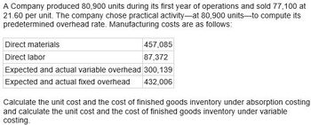 A Company produced 80,900 units during its first year of operations and sold 77,100 at
21.60 per unit. The company chose practical activity-at 80,900 units to compute its
predetermined overhead rate. Manufacturing costs are as follows:
Direct materials
Direct labor
Expected and actual variable overhead
Expected and actual fixed overhead
457,085
87,372
300,139
432,006
Calculate the unit cost and the cost of finished goods inventory under absorption costing
and calculate the unit cost and the cost of finished goods inventory under variable
costing.