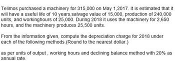 Telimos purchased a machinery for 315,000 on May 1,2017. It is estimated that it
will have a useful life of 10 years,salvage value of 15,000, production of 240,000
units, and workinghours of 25,000. During 2018 it uses the machinery for 2,650
hours, and the machinery produces 25,500 units.
From the information given, compute the depreciation charge for 2018 under
each of the following methods. (Round to the nearest dollar.)
as per units of output, working hours and declining balance method with 20% as
annual rate.