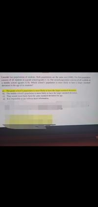Consider two populations of students. Both populations are the same size (1000). The first population
consists of all students at a grade school (grades 1-5). The second population consists of all students at
a middle school (grades 6-8). Which school's population is more likely to have a larger standard
deviation in the age of its students?
a) The grade school's population is more likely to have the larger standard deviation.
b) The middle school's population is more likely to have the larger standard deviation.
c) They would most likely have the same standard deviation for age.
a) It is impossible to say without more information.
