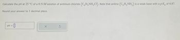 Calculate the pH at 25 °C of a 0.51M solution of anilinium chloride (CHNH3C1). Note that aniline (C6H5NH₂) is a weak base with a p K² of 4.87.
Round your answer to 1 decimal place.
pH
- 0
X