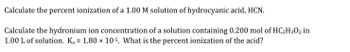 **Problem 1:**

Calculate the percent ionization of a 1.00 M solution of hydrocyanic acid, HCN.

---

**Problem 2:**

Calculate the hydronium ion concentration of a solution containing 0.200 mol of \( \text{HC}_2\text{H}_3\text{O}_2 \) in 1.00 L of solution. Given that \( K_a = 1.80 \times 10^{-5} \), what is the percent ionization of the acid?