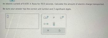 An electric current of 0.650 A flows for 50.0 seconds. Calculate the amount of electric charge transported.
Be sure your answer has the correct unit symbol and 3 significant digits.
0
x10
ロ・ロ・
Н
8
S