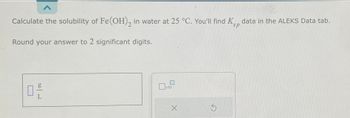 Calculate the solubility of Fe(OH)₂ in water at 25 °C. You'll find K data in the ALEKS Data tab.
sp
Round your answer to 2 significant digits.
g
0,-/
0 x10
X
Ś