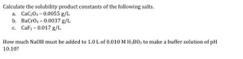 **Calculate the solubility product constants of the following salts:**

a. CaC₂O₄ – 0.0055 g/L

b. BaCrO₄ – 0.0037 g/L

c. CaF₂ – 0.017 g/L

**How much NaOH must be added to 1.0 L of 0.010 M H₃BO₃ to make a buffer solution of pH 10.10?**