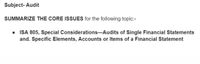 Subject- Audit
SUMMARIZE THE CORE ISSUES for the following topic:-
• ISA 805, Special Considerations–Audits of Single Financial Statements
and. Specific Elements, Accounts or Items of a Financial Statement
