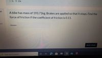 O h. 9-13s
on
A bike has mass of 193.71kg. Brakes are applied so that it stops. Find the
force of friction if the coefficient of friction is 0.11.
t of
Answer:
NEXT PAGE
Type here to search
