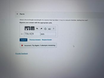 Part A
What is the de Broglie wavelength of a neutron that has fallen 1.4 m in a vacuum chamber, starting from rest?
Express your answer with the appropriate units.
A = 756.929
Submit
nm
Provide Feedback
Previous Answers Request Answer
?
X Incorrect; Try Again; 3 attempts remaining
