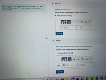 Two parallel 3.0-cm-diameter flat aluminum electrodes are
spaced 0.50 mm apart. The electrodes are connected to a
200 V battery.
▼
Part A
What is the capacitance?
Express your answer with the appropriate units.
View Available Hint(s)
C =
Submit
Part B
Q=
ILA
Value
Submit
What is the magnitude of the charge on each electrode?
Express your answer with the appropriate units.
► View Available Hint(s)
Units
Value
?
Units
?
6
(
W
8
