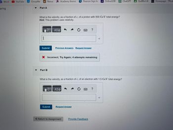 Word ►YouTube
aring
GroupMe
Part A
Nexus A Academy Ammo P Pearson Sign In
1
What is the velocity, as a fraction of c, of a proton with 500 GeV total energy?
Hint: This problem uses relativity.
VE ΑΣΦ
Submit Previous Answers Request Answer
X Incorrect; Try Again; 4 attempts remaining
Part B
15. ΑΣΦ
Submit
?
What is the velocity, as a fraction of c, of an electron with 1.5 GeV total energy?
Request Answer
< Return to Assignment
Provide Feedback
•C
?
OnlineGDB
.C
ChatGPT
QuillBot Al D2L Homepage - TN eC