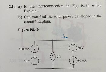 2.10 a) Is the interconnection in Fig. P2.10 valid?
Explain.
b) Can you find the total power developed in the
circuit? Explain.
Figure P2.10
100 mA
20 V
+
31₁
i₁
+
D
30 V
50 mA